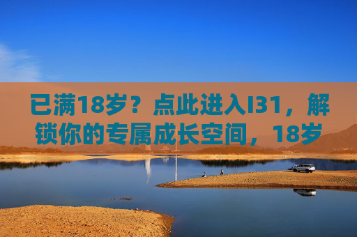 已满18岁?点此进入I31,解锁你的专属成长空间,18岁专属,解锁I31成长空间 已满18岁?点此进入I31,解锁你的专属成长空间,18岁专属,解锁I31成长空间