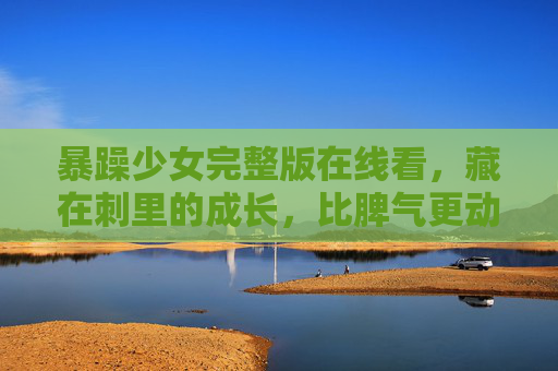 暴躁少女完整版在线看,藏在刺里的成长,比脾气更动人的是她的真心,刺中生长,暴躁少女的真心成长 暴躁少女完整版在线看,藏在刺里的成长,比脾气更动人的是她的真心,刺中生长,暴躁少女的真心成长