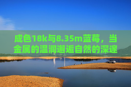 成色18k与8.35m蓝莓,当金属的温润邂逅自然的深邃蓝,18k温润邂逅8.35m蓝莓深蓝 成色18k与8.35m蓝莓,当金属的温润邂逅自然的深邃蓝,18k温润邂逅8.35m蓝莓深蓝