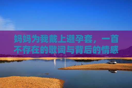 妈妈为我戴上避孕套,一首不存在的歌词与背后的情感迷思,妈妈戴上的避孕套,一首未唱的歌与情感迷思 妈妈为我戴上避孕套,一首不存在的歌词与背后的情感迷思,妈妈戴上的避孕套,一首未唱的歌与情感迷思