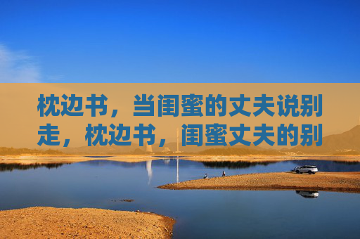 枕边书,当闺蜜的丈夫说别走,枕边书,闺蜜丈夫的别走 枕边书,当闺蜜的丈夫说别走,枕边书,闺蜜丈夫的别走