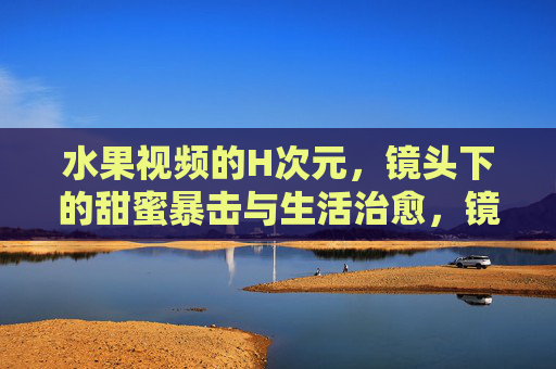 水果视频的H次元,镜头下的甜蜜暴击与生活治愈,镜头下的水果H次元,甜蜜暴击与生活治愈 水果视频的H次元,镜头下的甜蜜暴击与生活治愈,镜头下的水果H次元,甜蜜暴击与生活治愈