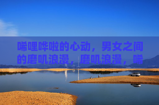 唏哩哗啦的心动,男女之间的磨叽浪漫,磨叽浪漫,唏哩哗啦的心动 唏哩哗啦的心动,男女之间的磨叽浪漫,磨叽浪漫,唏哩哗啦的心动