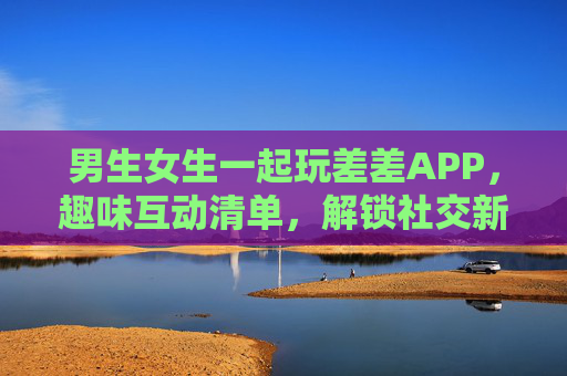 男生女生一起玩差差APP,趣味互动清单,解锁社交新姿势,差差APP趣味互动清单,男生女生解锁社交新姿势 男生女生一起玩差差APP,趣味互动清单,解锁社交新姿势,差差APP趣味互动清单,男生女生解锁社交新姿势