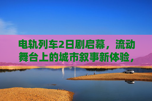 电轨列车2日剧启幕，流动舞台上的城市叙事新体验，电轨列车启幕，流动舞台演绎城市叙事新体验