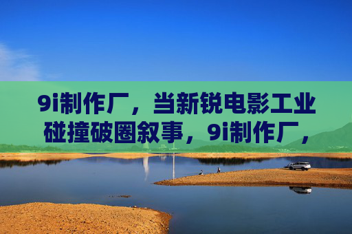 9i制作厂,当新锐电影工业碰撞破圈叙事,9i制作厂,新锐电影工业碰撞破圈叙事 9i制作厂,当新锐电影工业碰撞破圈叙事,9i制作厂,新锐电影工业碰撞破圈叙事
