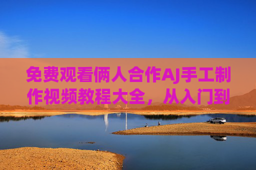 免费观看俩人合作AJ手工制作视频教程大全，从入门到精通，两人教你轻松学！两人合作AJ手工制作视频教程大全，从入门到精通免费轻松学