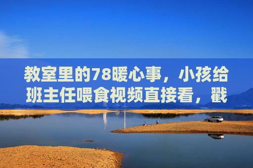 教室里的78暖心事,小孩给班主任喂食视频直接看,戳中多少人的软肋,小孩给班主任喂食视频,教室暖心事戳中多少人的软肋 教室里的78暖心事,小孩给班主任喂食视频直接看,戳中多少人的软肋,小孩给班主任喂食视频,教室暖心事戳中多少人的软肋