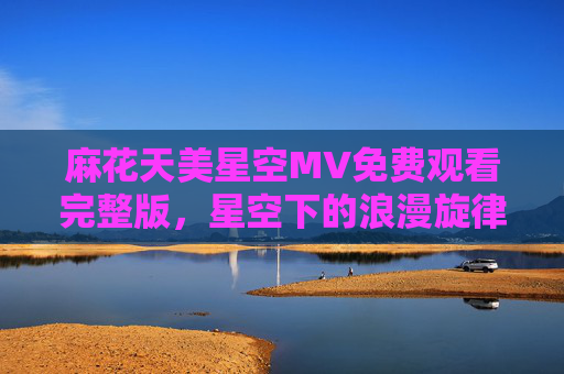 麻花天美星空MV免费观看完整版,星空下的浪漫旋律,一键畅享高清完整版,麻花天美星空MV免费完整版,星空浪漫旋律高清畅享 麻花天美星空MV免费观看完整版,星空下的浪漫旋律,一键畅享高清完整版,麻花天美星空MV免费完整版,星空浪漫旋律高清畅享
