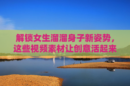 解锁女生溜溜身子新姿势,这些视频素材让创意活起来!女生溜溜身子新姿势,视频素材让创意活起来 解锁女生溜溜身子新姿势,这些视频素材让创意活起来!女生溜溜身子新姿势,视频素材让创意活起来