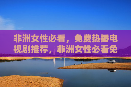 非洲女性必看,免费热播电视剧推荐,非洲女性必看免费热播剧推荐 非洲女性必看,免费热播电视剧推荐,非洲女性必看免费热播剧推荐