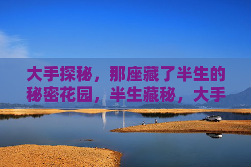 大手探秘,那座藏了半生的秘密花园,半生藏秘,大手探秘的秘密花园 大手探秘,那座藏了半生的秘密花园,半生藏秘,大手探秘的秘密花园