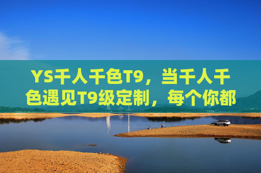 YS千人千色T9,当千人千色遇见T9级定制,每个你都是生活的主色调,YS千人千色T9,定制你的生活主色调 YS千人千色T9,当千人千色遇见T9级定制,每个你都是生活的主色调,YS千人千色T9,定制你的生活主色调