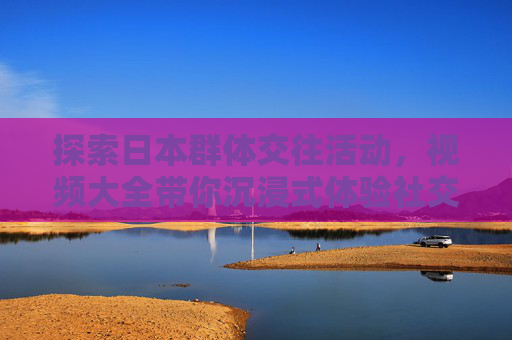探索日本群体交往活动,视频大全带你沉浸式体验社交文化,沉浸式体验日本群体交往活动,视频大全探秘社交文化 探索日本群体交往活动,视频大全带你沉浸式体验社交文化,沉浸式体验日本群体交往活动,视频大全探秘社交文化