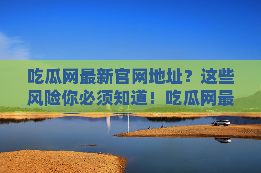 吃瓜网最新官网地址?这些风险你必须知道!吃瓜网最新官网地址及风险提示 吃瓜网最新官网地址?这些风险你必须知道!吃瓜网最新官网地址及风险提示