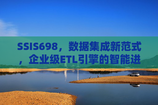 SSIS698，数据集成新范式，企业级ETL引擎的智能进化，SSIS698，数据集成新范式与企业级ETL引擎的智能进化