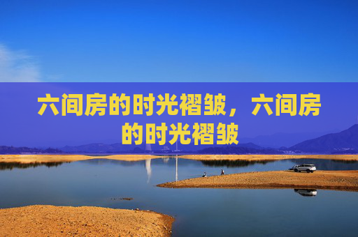 六间房的时光褶皱,六间房的时光褶皱 六间房的时光褶皱,六间房的时光褶皱