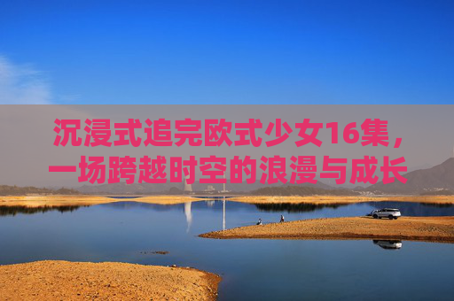 沉浸式追完欧式少女16集,一场跨越时空的浪漫与成长之旅,沉浸式欧式少女,跨越时空的浪漫成长之旅 沉浸式追完欧式少女16集,一场跨越时空的浪漫与成长之旅,沉浸式欧式少女,跨越时空的浪漫成长之旅