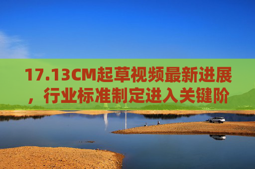 17.13CM起草视频最新进展,行业标准制定进入关键阶段,多领域协同推进,17.13CM起草视频行业标准制定进入关键阶段,多领域协同推进最新进展 17.13CM起草视频最新进展,行业标准制定进入关键阶段,多领域协同推进,17.13CM起草视频行业标准制定进入关键阶段,多领域协同推进最新进展