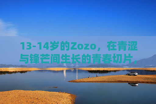 13-14岁的Zozo,在青涩与锋芒间生长的青春切片,13-14岁Zozo,青涩与锋芒的生长切片 13-14岁的Zozo,在青涩与锋芒间生长的青春切片,13-14岁Zozo,青涩与锋芒的生长切片