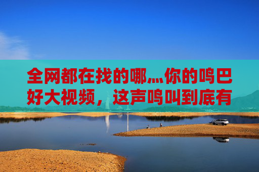 全网都在找的哪灬你的鸣巴好大视频,这声鸣叫到底有多魔性?全网寻鸣巴好大视频,这声魔性鸣叫到底有多绝? 全网都在找的哪灬你的鸣巴好大视频,这声鸣叫到底有多魔性?全网寻鸣巴好大视频,这声魔性鸣叫到底有多绝?