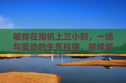 被焊在炮机上三小时,一场与震动的生死拉锯,被焊炮机三小时,震动中的生死拉锯 被焊在炮机上三小时,一场与震动的生死拉锯,被焊炮机三小时,震动中的生死拉锯