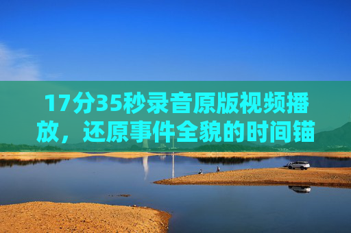 17分35秒录音原版视频播放,还原事件全貌的时间锚点,17分35秒原版视频,还原事件全貌的时间锚点 17分35秒录音原版视频播放,还原事件全貌的时间锚点,17分35秒原版视频,还原事件全貌的时间锚点