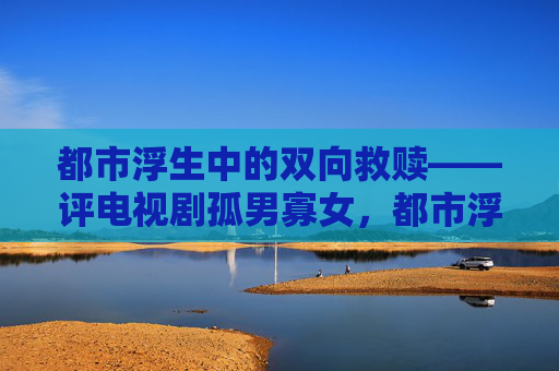 都市浮生中的双向救赎——评电视剧孤男寡女,都市浮生中的双向救赎——评孤男寡女 都市浮生中的双向救赎——评电视剧孤男寡女,都市浮生中的双向救赎——评孤男寡女