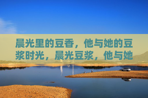 晨光里的豆香,他与她的豆浆时光,晨光豆浆,他与她的豆香时光 晨光里的豆香,他与她的豆浆时光,晨光豆浆,他与她的豆香时光