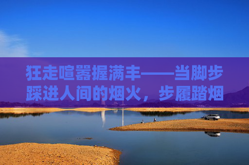 狂走喧嚣握满丰——当脚步踩进人间的烟火,步履踏烟火,握满人间丰 狂走喧嚣握满丰——当脚步踩进人间的烟火,步履踏烟火,握满人间丰