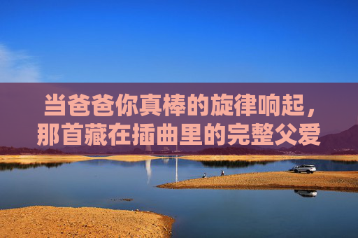 当爸爸你真棒的旋律响起,那首藏在插曲里的完整父爱,爸爸你真棒,插曲里的完整父爱 当爸爸你真棒的旋律响起,那首藏在插曲里的完整父爱,爸爸你真棒,插曲里的完整父爱
