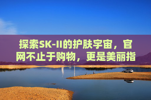 探索SK-II的护肤宇宙，官网不止于购物，更是美丽指南，SK-II官网，护肤宇宙的购物与美丽指南