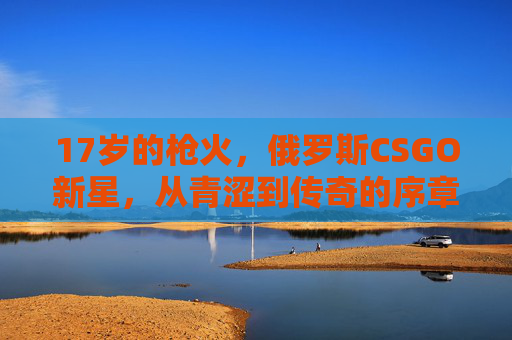17岁的枪火,俄罗斯CSGO新星,从青涩到传奇的序章,17岁的枪火,俄罗斯CSGO新星从青涩到传奇的序章 17岁的枪火,俄罗斯CSGO新星,从青涩到传奇的序章,17岁的枪火,俄罗斯CSGO新星从青涩到传奇的序章