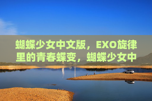 蝴蝶少女中文版,EXO旋律里的青春蝶变,蝴蝶少女中文版,EXO旋律青春蝶变 蝴蝶少女中文版,EXO旋律里的青春蝶变,蝴蝶少女中文版,EXO旋律青春蝶变
