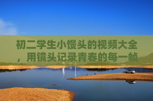 初二学生小馒头的视频大全,用镜头记录青春的每一帧美好,初二小馒头,镜头记录青春每一帧美好 初二学生小馒头的视频大全,用镜头记录青春的每一帧美好,初二小馒头,镜头记录青春每一帧美好