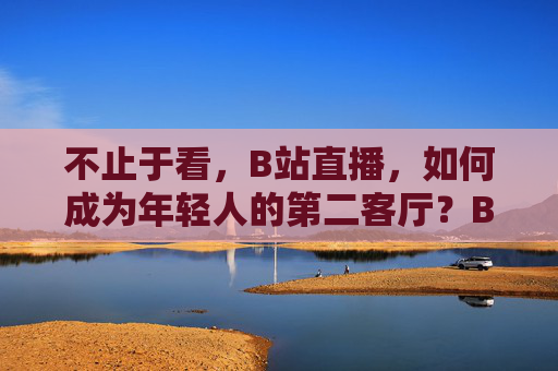 不止于看,B站直播,如何成为年轻人的第二客厅?B站直播,不止于看,年轻人的第二客厅 不止于看,B站直播,如何成为年轻人的第二客厅?B站直播,不止于看,年轻人的第二客厅