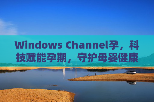 Windows Channel孕,科技赋能孕期,守护母婴健康的数字桥梁,Windows Channel孕,科技赋能,守护母婴健康的数字桥梁 Windows Channel孕,科技赋能孕期,守护母婴健康的数字桥梁,Windows Channel孕,科技赋能,守护母婴健康的数字桥梁