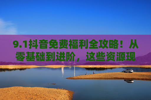9.1抖音免费福利全攻略!从零基础到进阶,这些资源现在都能0元解锁,抖音免费福利全攻略,0元解锁从零基础到进阶资源 9.1抖音免费福利全攻略!从零基础到进阶,这些资源现在都能0元解锁,抖音免费福利全攻略,0元解锁从零基础到进阶资源