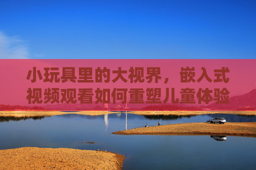 小玩具里的大视界,嵌入式视频观看如何重塑儿童体验,小玩具里的大视界,嵌入式视频重塑儿童体验 小玩具里的大视界,嵌入式视频观看如何重塑儿童体验,小玩具里的大视界,嵌入式视频重塑儿童体验
