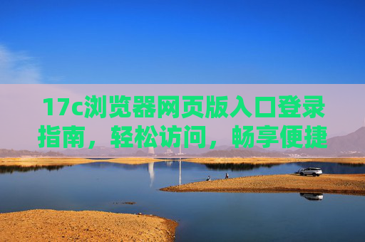 17c浏览器网页版入口登录指南,轻松访问,畅享便捷体验,17c浏览器网页版入口登录指南,轻松访问,畅享便捷体验 17c浏览器网页版入口登录指南,轻松访问,畅享便捷体验,17c浏览器网页版入口登录指南,轻松访问,畅享便捷体验
