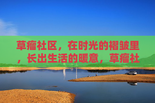 草瘤社区，在时光的褶皱里，长出生活的暖意，草瘤社区，时光褶皱里长出的生活暖意