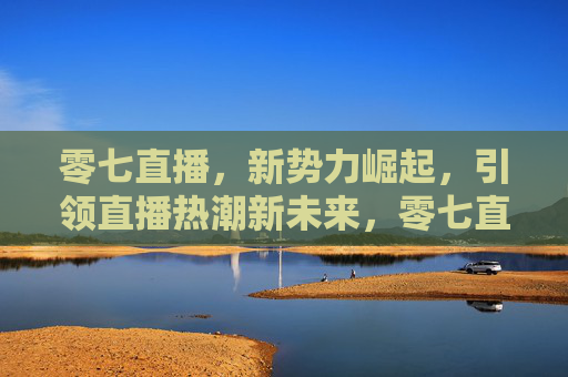 零七直播，新势力崛起，引领直播热潮新未来，零七直播，新势力崛起，引领直播新未来