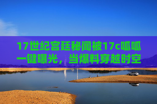 17世纪宫廷秘闻被17c呱呱一键曝光,当爆料穿越时空,我们窥见了什么?17世纪宫廷秘闻,17c呱呱让爆料穿越时空窥见 17世纪宫廷秘闻被17c呱呱一键曝光,当爆料穿越时空,我们窥见了什么?17世纪宫廷秘闻,17c呱呱让爆料穿越时空窥见