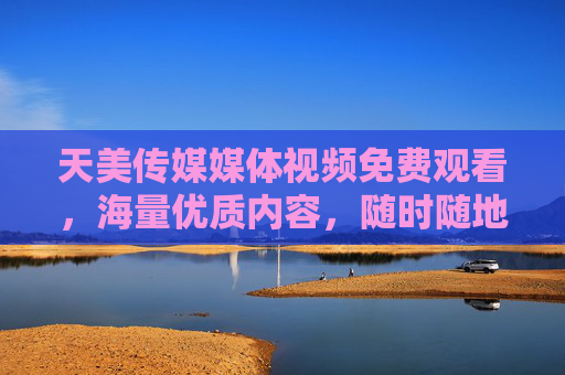 天美传媒媒体视频免费观看,海量优质内容,随时随地畅享视觉盛宴,天美传媒,免费畅享海量优质媒体视频,随时随地视觉盛宴 天美传媒媒体视频免费观看,海量优质内容,随时随地畅享视觉盛宴,天美传媒,免费畅享海量优质媒体视频,随时随地视觉盛宴