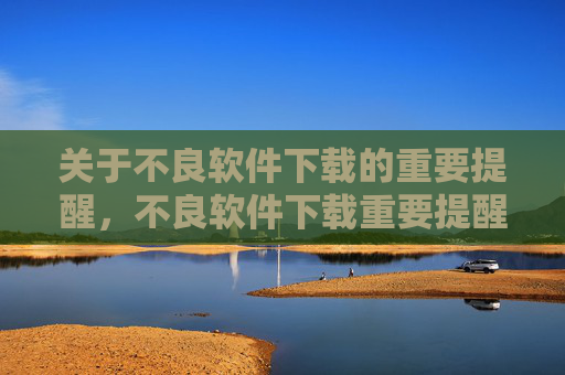 关于不良软件下载的重要提醒,不良软件下载重要提醒 关于不良软件下载的重要提醒,不良软件下载重要提醒