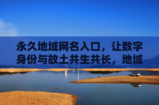 永久地域网名入口,让数字身份与故土共生共长,地域网名入口,数字身份与故土共生共长 永久地域网名入口,让数字身份与故土共生共长,地域网名入口,数字身份与故土共生共长