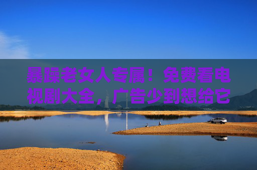 暴躁老女人专属!免费看电视剧大全,广告少到想给它磕一个!暴躁老女人专属!免费看剧大全,广告少到想磕头! 暴躁老女人专属!免费看电视剧大全,广告少到想给它磕一个!暴躁老女人专属!免费看剧大全,广告少到想磕头!