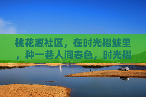 桃花源社区,在时光褶皱里,种一巷人间春色,时光褶皱里的桃花源春色 桃花源社区,在时光褶皱里,种一巷人间春色,时光褶皱里的桃花源春色