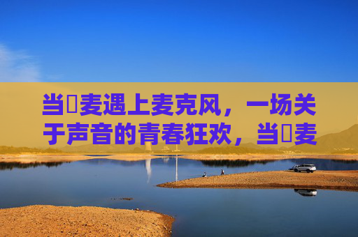 当騒麦遇上麦克风,一场关于声音的青春狂欢,当騒麦遇上麦克风,青春的声音狂欢 当騒麦遇上麦克风,一场关于声音的青春狂欢,当騒麦遇上麦克风,青春的声音狂欢