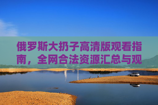 俄罗斯大扔子高清版观看指南，全网合法资源汇总与观看技巧，俄罗斯大扔子高清版合法观看指南，资源汇总与技巧
